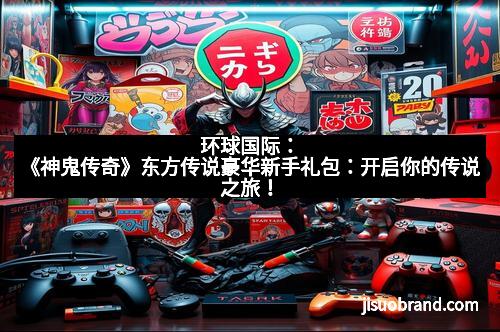 环球国际：《神鬼传奇》东方传说豪华新手礼包：开启你的传说之旅！